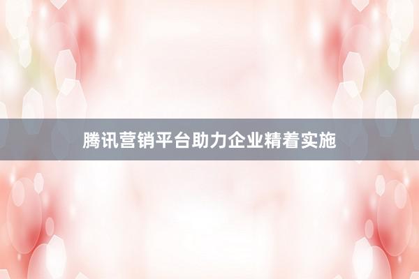 腾讯营销平台助力企业精着实施
